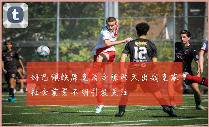 姆巴佩缺席皇马合练两天出战皇家社会前景不明引发关注