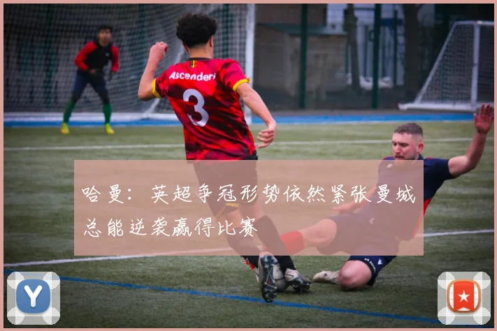 哈曼：英超争冠形势依然紧张曼城总能逆袭赢得比赛