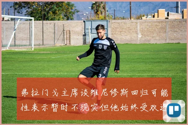 弗拉门戈主席谈维尼修斯回归可能性表示暂时不现实但他始终受欢迎