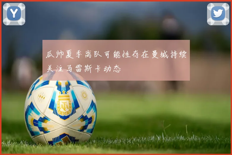 瓜帅夏季离队可能性存在曼城持续关注马雷斯卡动态