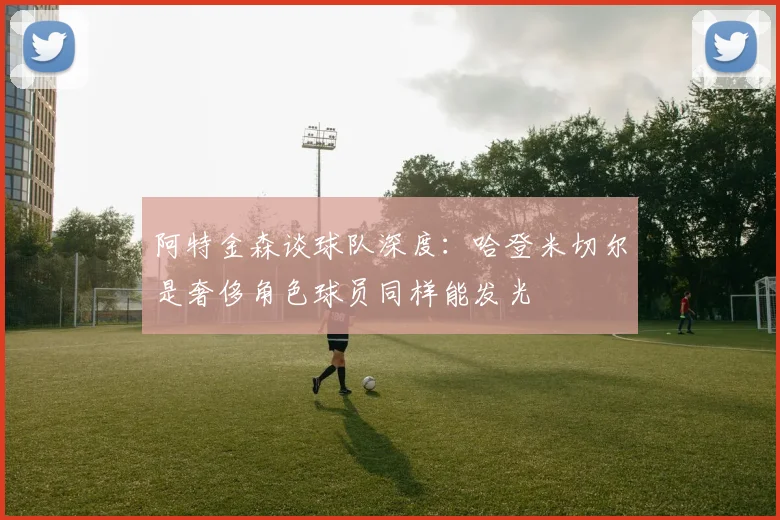 阿特金森谈球队深度：哈登米切尔是奢侈角色球员同样能发光