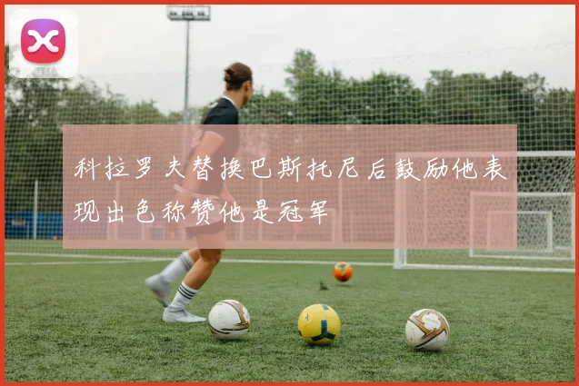 科拉罗夫替换巴斯托尼后鼓励他表现出色称赞他是冠军