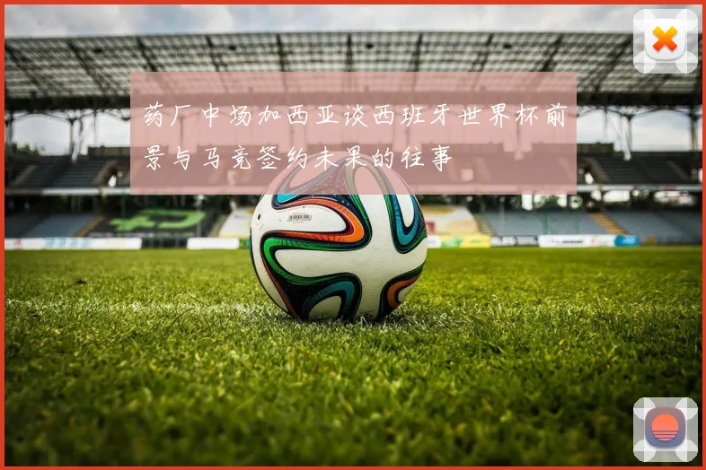 药厂中场加西亚谈西班牙世界杯前景与马竞签约未果的往事