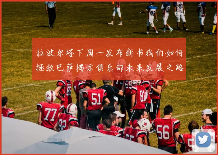 拉波尔塔下周一发布新书我们如何拯救巴萨揭示俱乐部未来发展之路