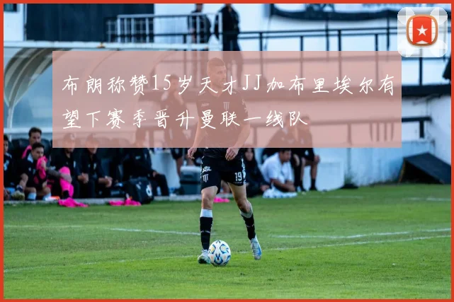 布朗称赞15岁天才JJ加布里埃尔有望下赛季晋升曼联一线队
