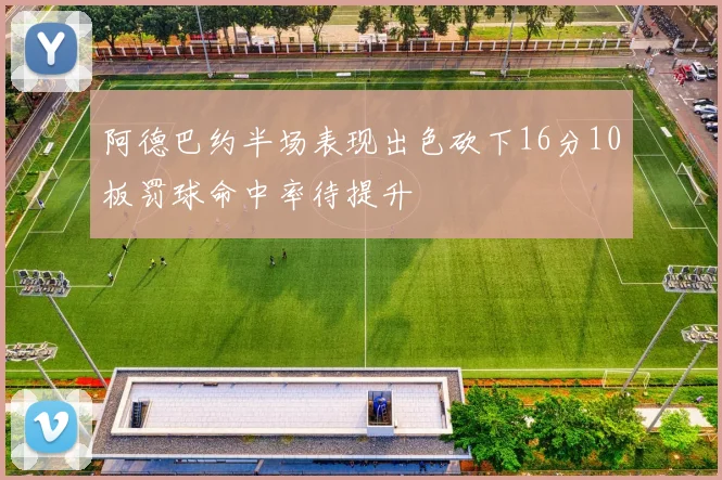 阿德巴约半场表现出色砍下16分10板罚球命中率待提升