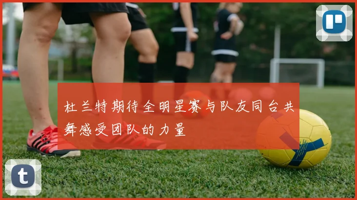 杜兰特期待全明星赛与队友同台共舞感受团队的力量