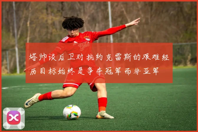 塔帅谈后卫对抗约克雷斯的艰难经历目标始终是争夺冠军而非亚军
