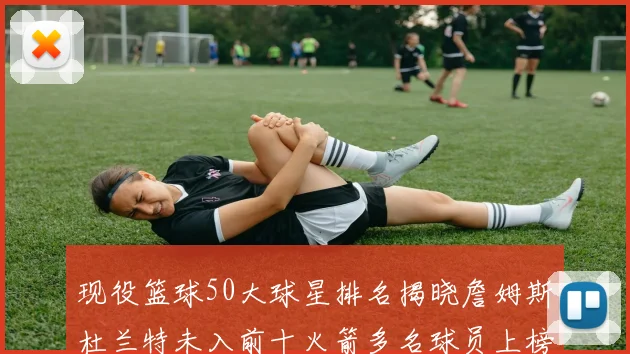 现役篮球50大球星排名揭晓詹姆斯杜兰特未入前十火箭多名球员上榜前五竞争激烈