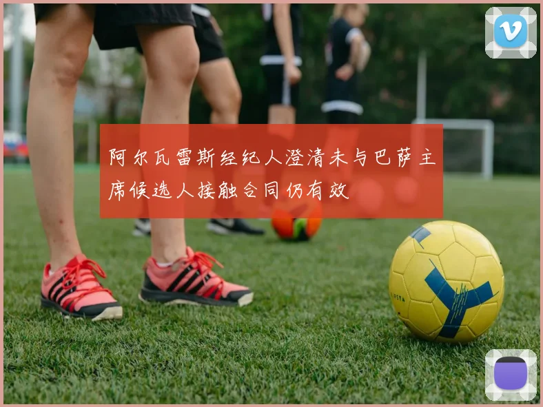 阿尔瓦雷斯经纪人澄清未与巴萨主席候选人接触合同仍有效