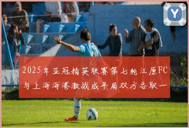 2025年亚冠精英联赛第七轮江原FC与上海海港激战成平局双方各取一分